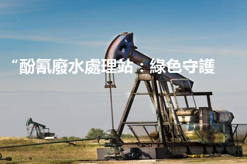 “酚氰廢水處理站：綠色守護(hù)者，環(huán)保先鋒”